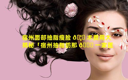 宿州面部抽脂瘦脸 🦈 术费用大揭秘「宿州抽脂肪那 🐟 一家医院好」